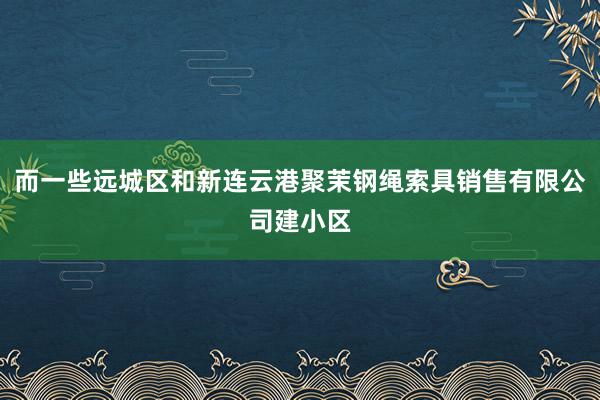 而一些远城区和新连云港聚茉钢绳索具销售有限公司建小区